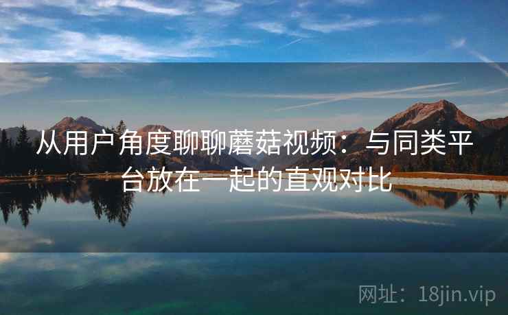 从用户角度聊聊蘑菇视频:与同类平台放在一起的直观对比 从用户角度聊聊蘑菇视频:与同类平台放在一起的直观对比