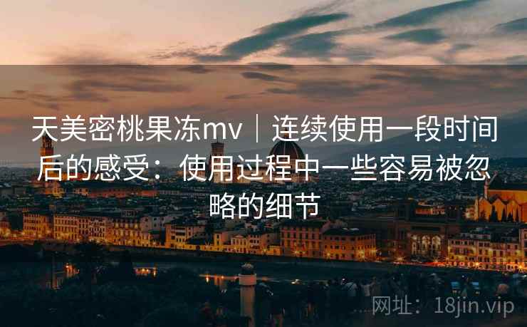 天美密桃果冻mv|连续使用一段时间后的感受:使用过程中一些容易被忽略的细节 天美密桃果冻mv|连续使用一段时间后的感受:使用过程中一些容易被忽略的细节