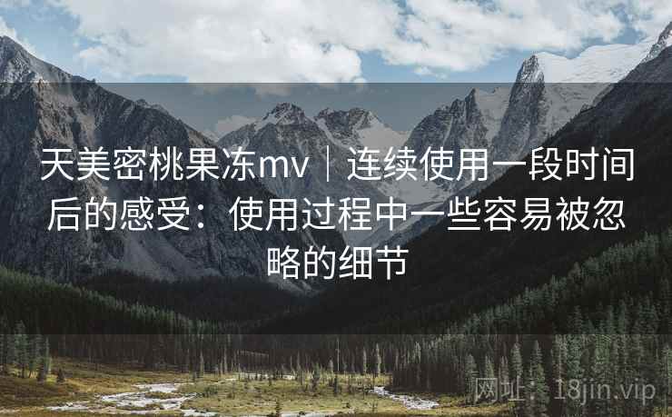 天美密桃果冻mv|连续使用一段时间后的感受:使用过程中一些容易被忽略的细节 天美密桃果冻mv|连续使用一段时间后的感受:使用过程中一些容易被忽略的细节