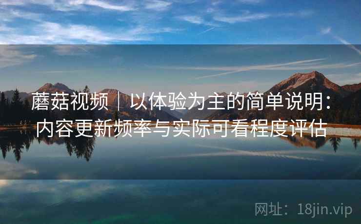 蘑菇视频|以体验为主的简单说明:内容更新频率与实际可看程度评估 蘑菇视频|以体验为主的简单说明:内容更新频率与实际可看程度评估