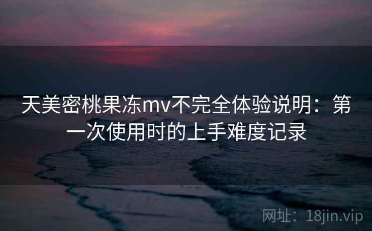天美密桃果冻mv不完全体验说明:第一次使用时的上手难度记录 天美密桃果冻mv不完全体验说明:第一次使用时的上手难度记录