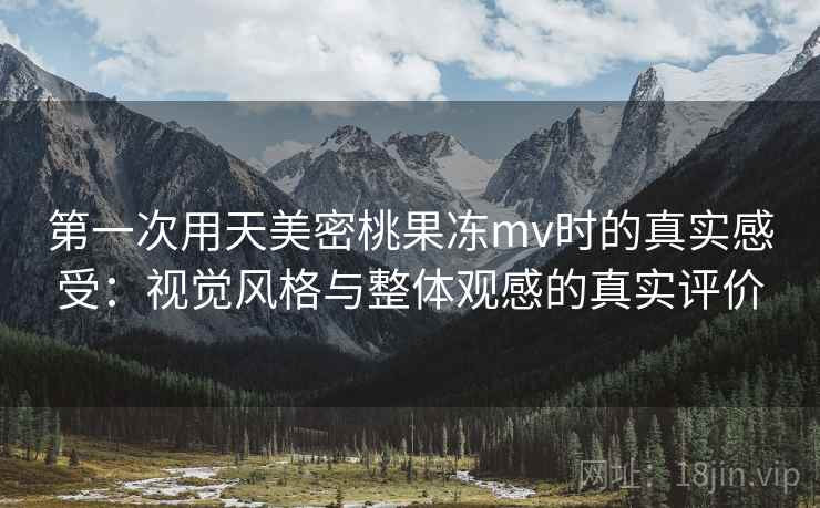 第一次用天美密桃果冻mv时的真实感受：视觉风格与整体观感的真实评价