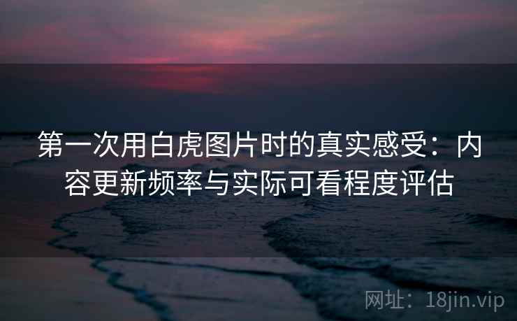 第一次用白虎图片时的真实感受：内容更新频率与实际可看程度评估