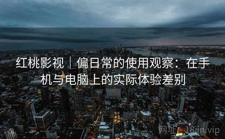 红桃影视｜偏日常的使用观察：在手机与电脑上的实际体验差别