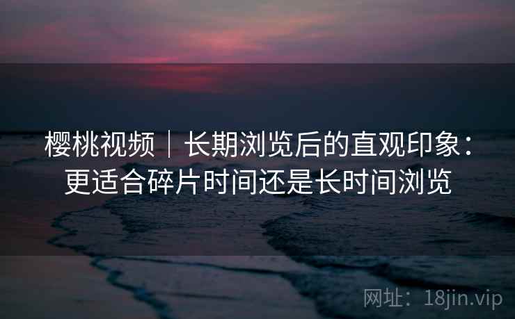 樱桃视频｜长期浏览后的直观印象：更适合碎片时间还是长时间浏览