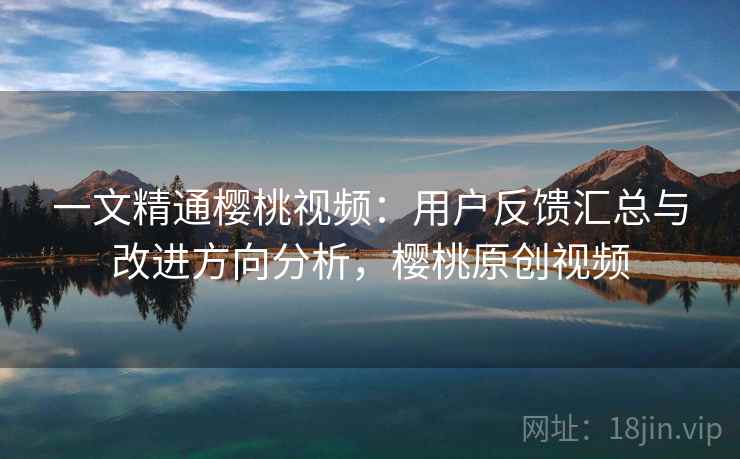 一文精通樱桃视频:用户反馈汇总与改进方向分析,樱桃原创视频 一文精通樱桃视频:用户反馈汇总与改进方向分析,樱桃原创视频