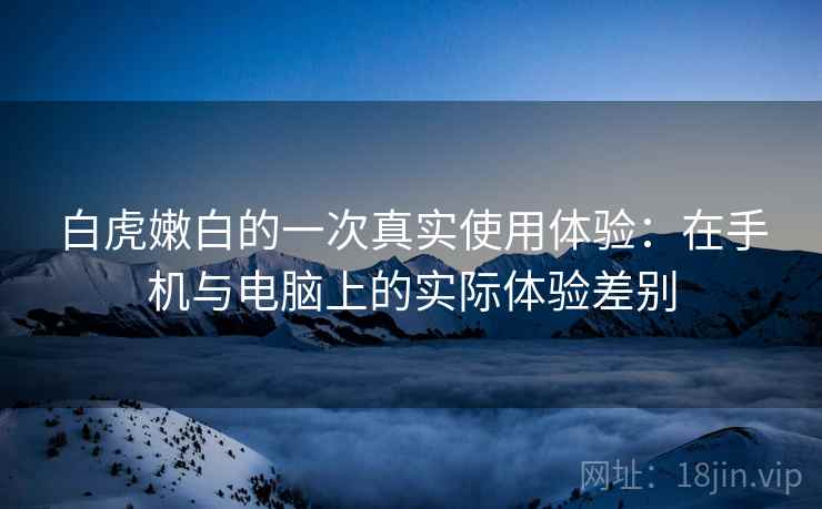 白虎嫩白的一次真实使用体验：在手机与电脑上的实际体验差别