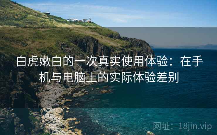 白虎嫩白的一次真实使用体验：在手机与电脑上的实际体验差别
