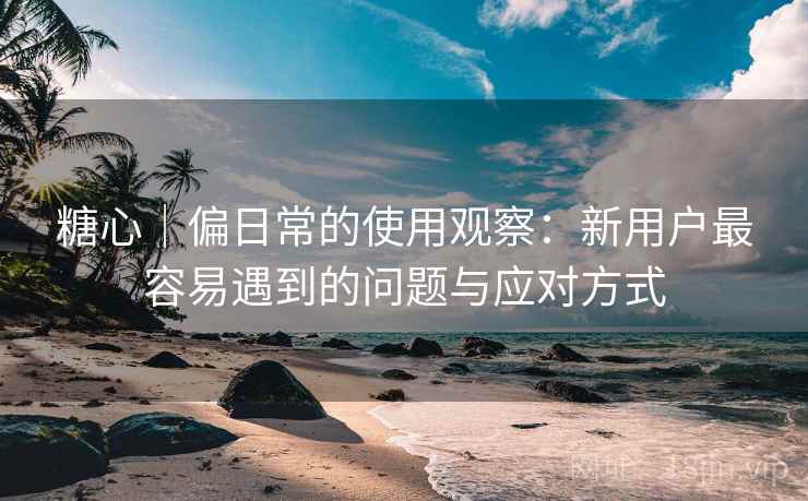 糖心｜偏日常的使用观察：新用户最容易遇到的问题与应对方式
