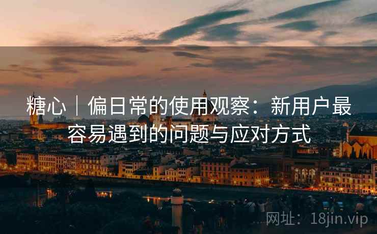 糖心｜偏日常的使用观察：新用户最容易遇到的问题与应对方式