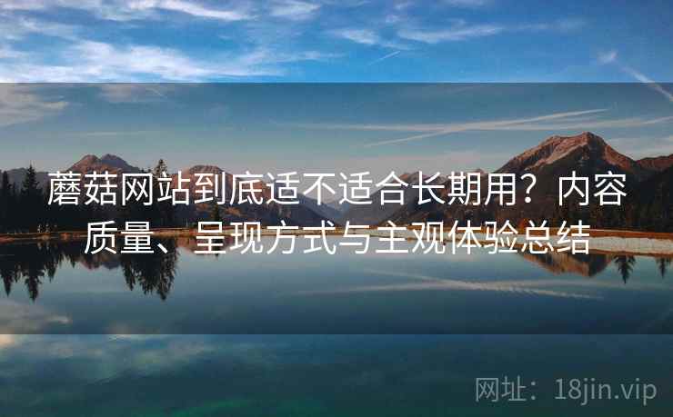 蘑菇网站到底适不适合长期用?内容质量、呈现方式与主观体验总结 蘑菇网站到底适不适合长期用?内容质量、呈现方式与主观体验总结