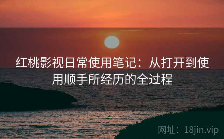 红桃影视日常使用笔记:从打开到使用顺手所经历的全过程 红桃影视日常使用笔记:从打开到使用顺手所经历的全过程