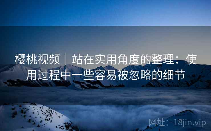 樱桃视频｜站在实用角度的整理：使用过程中一些容易被忽略的细节