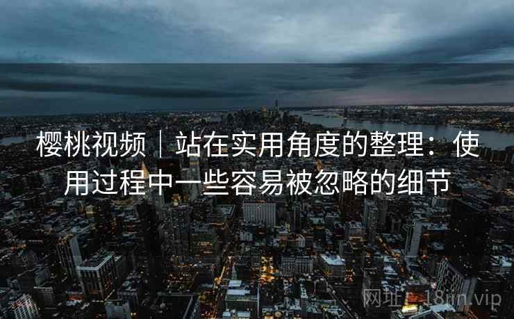樱桃视频｜站在实用角度的整理：使用过程中一些容易被忽略的细节