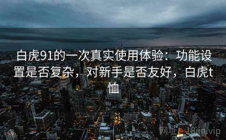 白虎91的一次真实使用体验:功能设置是否复杂,对新手是否友好,白虎t恤 白虎91的一次真实使用体验:功能设置是否复杂,对新手是否友好,白虎t恤