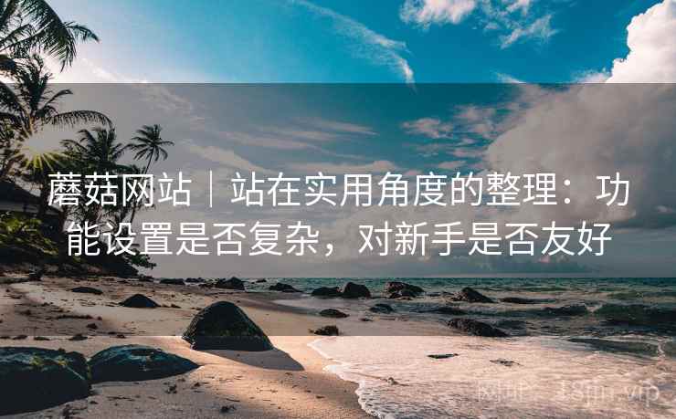 蘑菇网站｜站在实用角度的整理：功能设置是否复杂，对新手是否友好