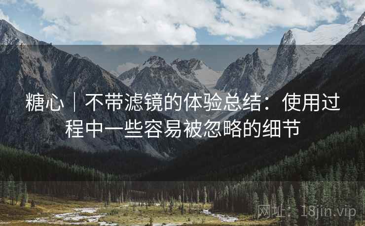 糖心｜不带滤镜的体验总结：使用过程中一些容易被忽略的细节