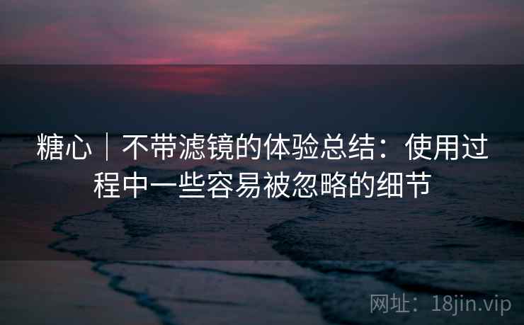 糖心｜不带滤镜的体验总结：使用过程中一些容易被忽略的细节