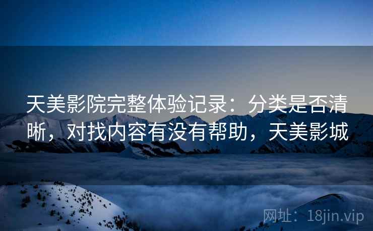 天美影院完整体验记录：分类是否清晰，对找内容有没有帮助，天美影城