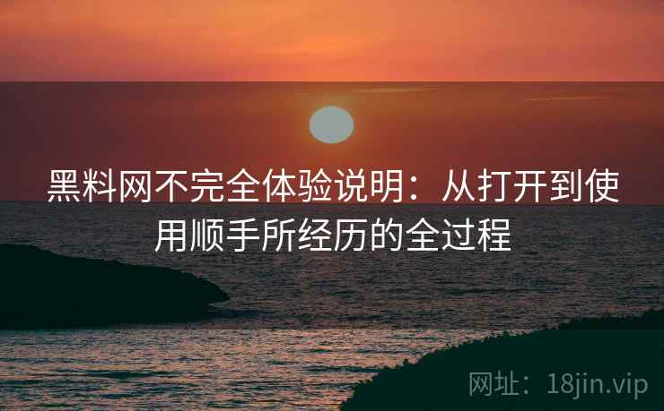 黑料网不完全体验说明：从打开到使用顺手所经历的全过程