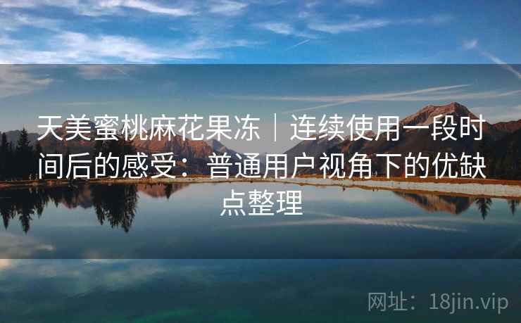天美蜜桃麻花果冻｜连续使用一段时间后的感受：普通用户视角下的优缺点整理