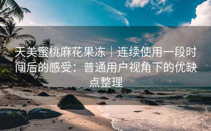天美蜜桃麻花果冻｜连续使用一段时间后的感受：普通用户视角下的优缺点整理