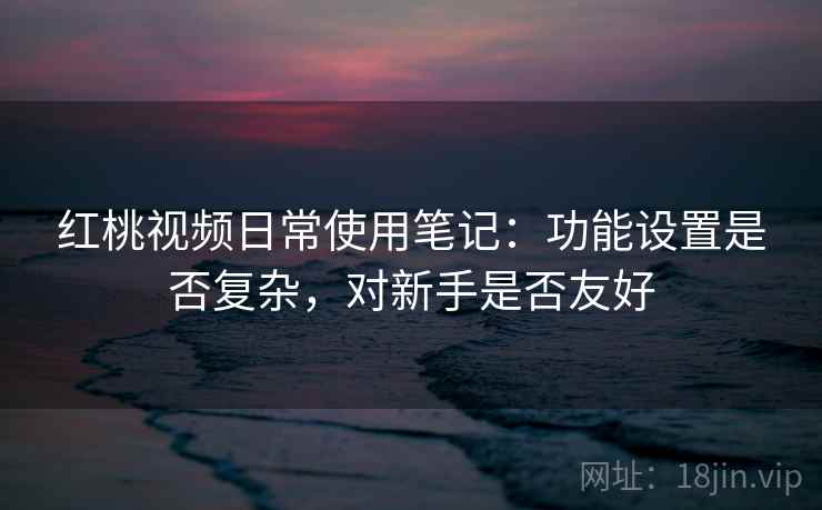 红桃视频日常使用笔记：功能设置是否复杂，对新手是否友好
