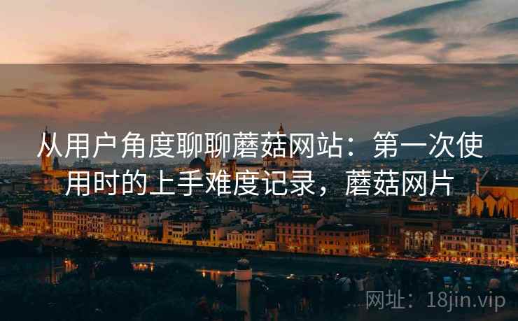 从用户角度聊聊蘑菇网站:第一次使用时的上手难度记录,蘑菇网片 从用户角度聊聊蘑菇网站:第一次使用时的上手难度记录,蘑菇网片