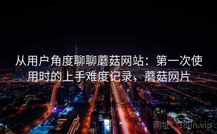 从用户角度聊聊蘑菇网站:第一次使用时的上手难度记录,蘑菇网片 从用户角度聊聊蘑菇网站:第一次使用时的上手难度记录,蘑菇网片