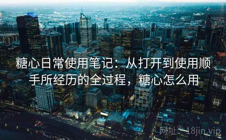 糖心日常使用笔记:从打开到使用顺手所经历的全过程,糖心怎么用 糖心日常使用笔记:从打开到使用顺手所经历的全过程,糖心怎么用