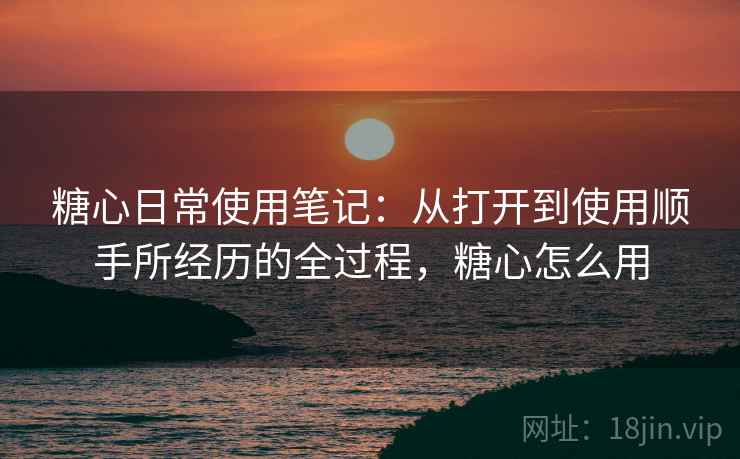 糖心日常使用笔记:从打开到使用顺手所经历的全过程,糖心怎么用 糖心日常使用笔记:从打开到使用顺手所经历的全过程,糖心怎么用