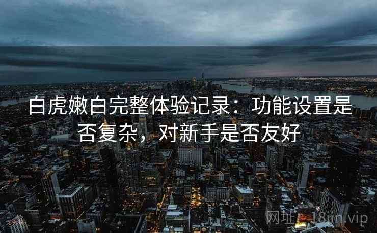 白虎嫩白完整体验记录:功能设置是否复杂,对新手是否友好 白虎嫩白完整体验记录:功能设置是否复杂,对新手是否友好