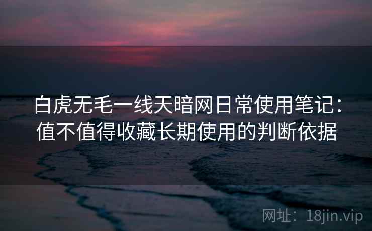 白虎无毛一线天暗网日常使用笔记:值不值得收藏长期使用的判断依据 白虎无毛一线天暗网日常使用笔记:值不值得收藏长期使用的判断依据