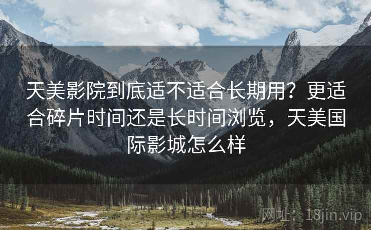 天美影院到底适不适合长期用?更适合碎片时间还是长时间浏览,天美国际影城怎么样 天美影院到底适不适合长期用?更适合碎片时间还是长时间浏览,天美国际影城怎么样