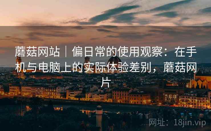 蘑菇网站|偏日常的使用观察:在手机与电脑上的实际体验差别,蘑菇网片 蘑菇网站|偏日常的使用观察:在手机与电脑上的实际体验差别,蘑菇网片