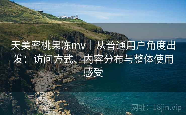 天美密桃果冻mv|从普通用户角度出发:访问方式、内容分布与整体使用感受 天美密桃果冻mv|从普通用户角度出发:访问方式、内容分布与整体使用感受