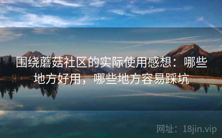 围绕蘑菇社区的实际使用感想:哪些地方好用,哪些地方容易踩坑 围绕蘑菇社区的实际使用感想:哪些地方好用,哪些地方容易踩坑