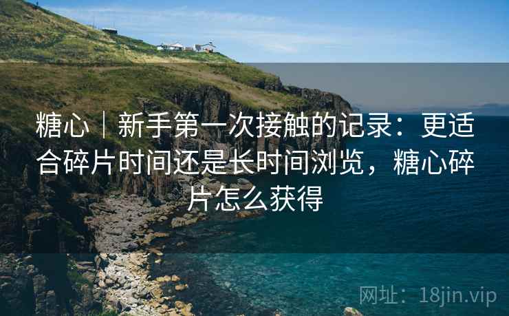 糖心|新手第一次接触的记录:更适合碎片时间还是长时间浏览,糖心碎片怎么获得 糖心|新手第一次接触的记录:更适合碎片时间还是长时间浏览,糖心碎片怎么获得