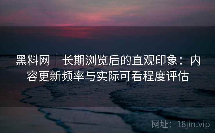 黑料网|长期浏览后的直观印象:内容更新频率与实际可看程度评估 黑料网|长期浏览后的直观印象:内容更新频率与实际可看程度评估