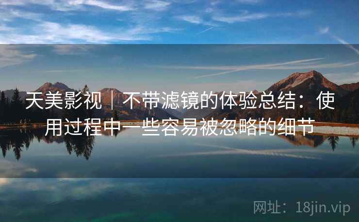天美影视|不带滤镜的体验总结:使用过程中一些容易被忽略的细节 天美影视|不带滤镜的体验总结:使用过程中一些容易被忽略的细节