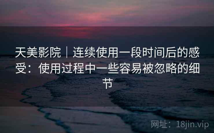 天美影院|连续使用一段时间后的感受:使用过程中一些容易被忽略的细节 天美影院|连续使用一段时间后的感受:使用过程中一些容易被忽略的细节
