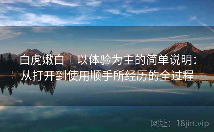 白虎嫩白|以体验为主的简单说明:从打开到使用顺手所经历的全过程 白虎嫩白|以体验为主的简单说明:从打开到使用顺手所经历的全过程