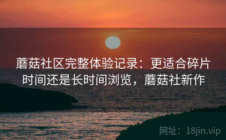 蘑菇社区完整体验记录:更适合碎片时间还是长时间浏览,蘑菇社新作 蘑菇社区完整体验记录:更适合碎片时间还是长时间浏览,蘑菇社新作
